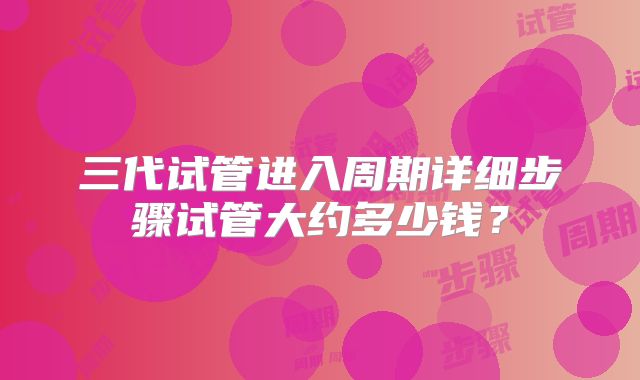 三代试管进入周期详细步骤试管大约多少钱？