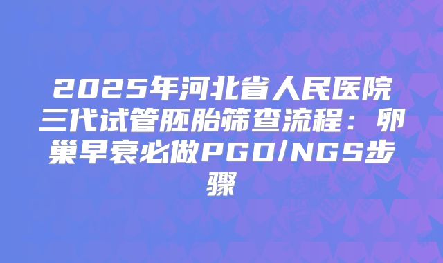 2025年河北省人民医院三代试管胚胎筛查流程：卵巢早衰必做PGD/NGS步骤