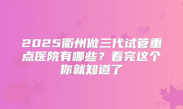 2025衢州做三代试管重点医院有哪些？看完这个你就知道了