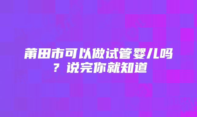 莆田市可以做试管婴儿吗？说完你就知道