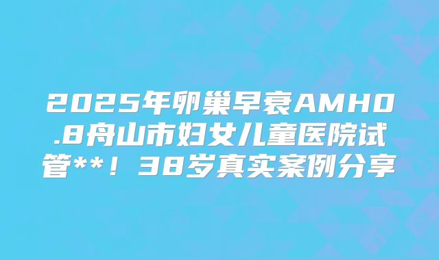 2025年卵巢早衰AMH0.8舟山市妇女儿童医院试管**！38岁真实案例分享