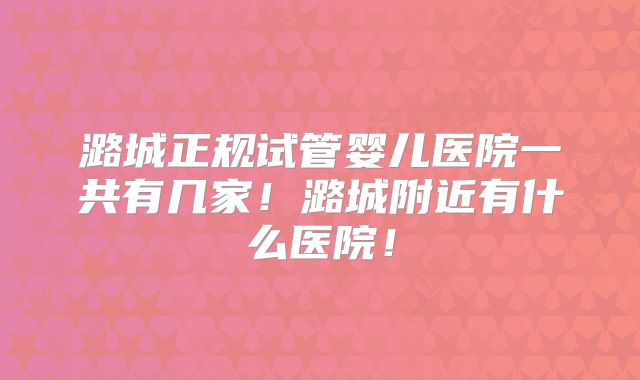 潞城正规试管婴儿医院一共有几家！潞城附近有什么医院！