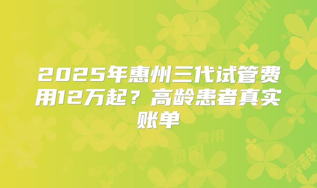 2025年惠州三代试管费用12万起？高龄患者真实账单