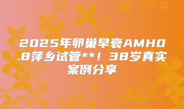 2025年卵巢早衰AMH0.8萍乡试管**！38岁真实案例分享