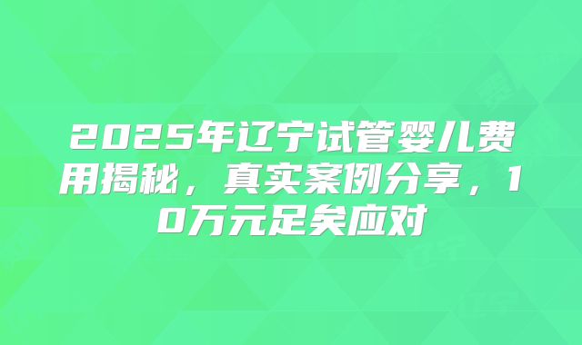 2025年辽宁试管婴儿费用揭秘，真实案例分享，10万元足矣应对