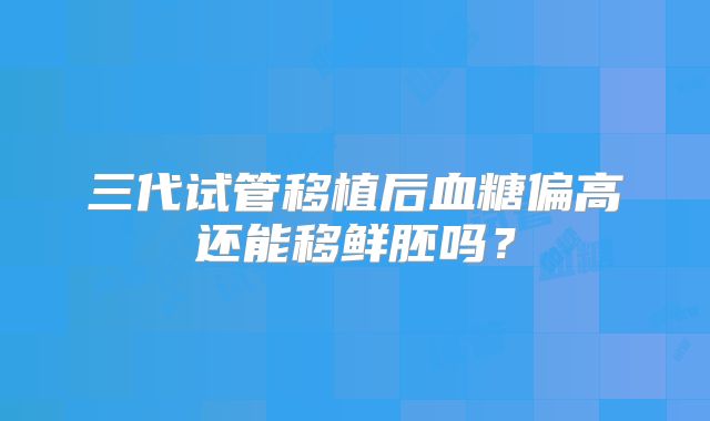三代试管移植后血糖偏高还能移鲜胚吗？