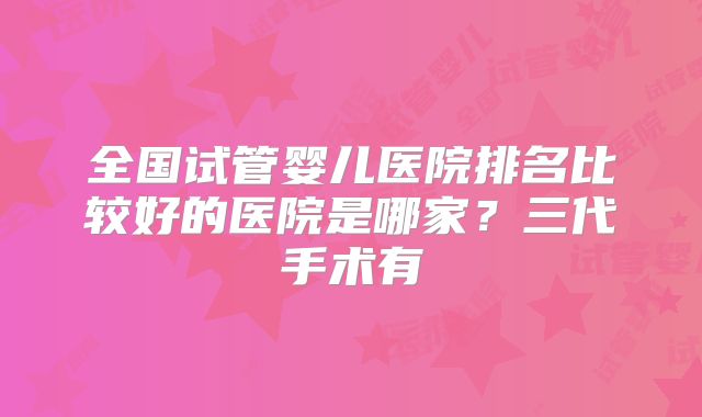 全国试管婴儿医院排名比较好的医院是哪家？三代手术有