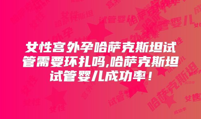 女性宫外孕哈萨克斯坦试管需要环扎吗,哈萨克斯坦试管婴儿成功率！