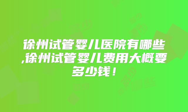 徐州试管婴儿医院有哪些,徐州试管婴儿费用大概要多少钱！
