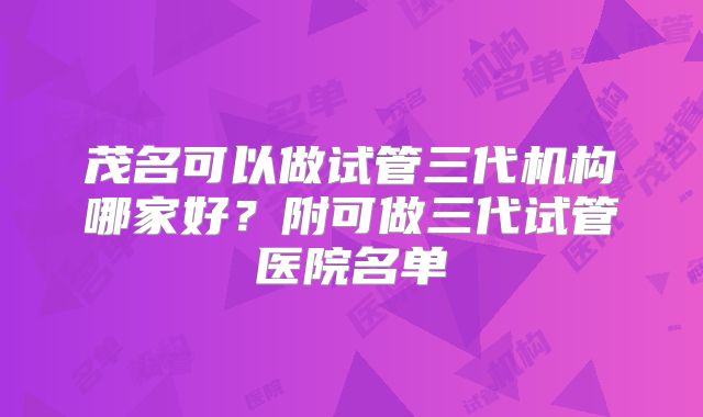 茂名可以做试管三代机构哪家好?附可做三代试管医院名单