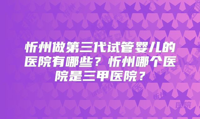 忻州做第三代试管婴儿的医院有哪些？忻州哪个医院是三甲医院？
