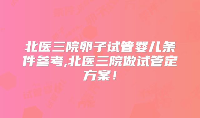 北医三院卵子试管婴儿条件参考,北医三院做试管定方案！