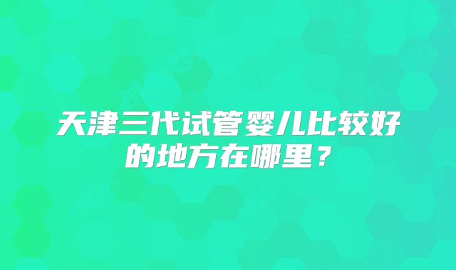 天津三代试管婴儿比较好的地方在哪里？
