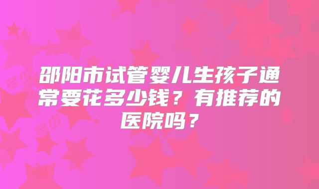 邵阳市试管婴儿生孩子通常要花多少钱?有推荐的医院吗?