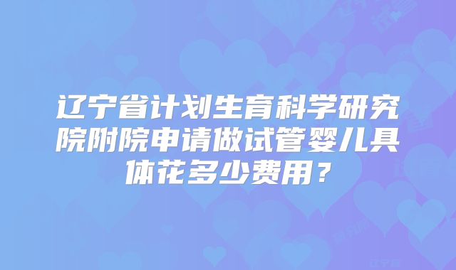 辽宁省计划生育科学研究院附院申请做试管婴儿具体花多少费用？