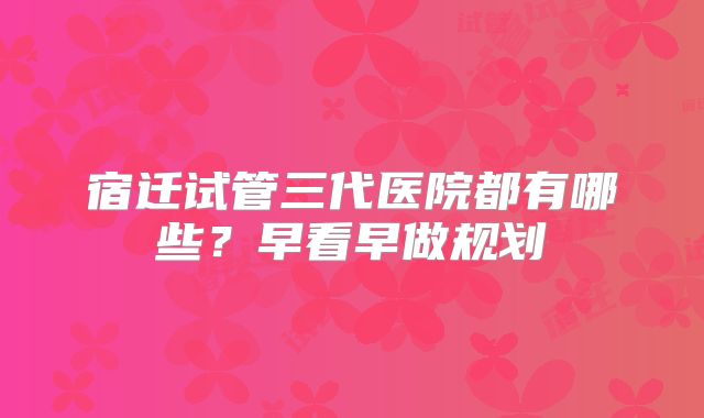 宿迁试管三代医院都有哪些？早看早做规划