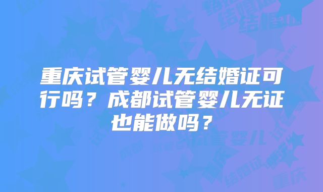 重庆试管婴儿无结婚证可行吗？成都试管婴儿无证也能做吗？