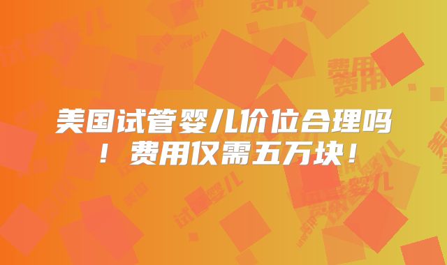 美国试管婴儿价位合理吗！费用仅需五万块！