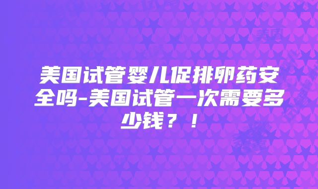 美国试管婴儿促排卵药安全吗-美国试管一次需要多少钱？！