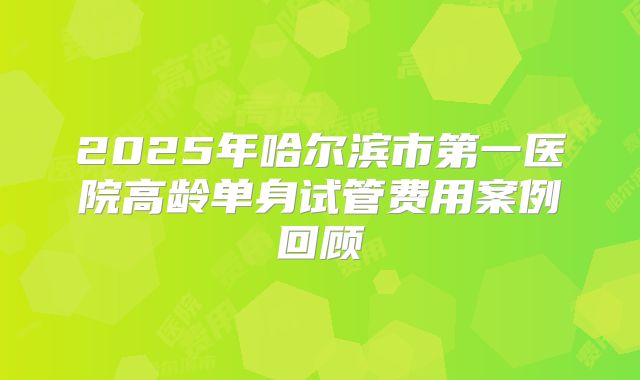 2025年哈尔滨市第一医院高龄单身试管费用案例回顾
