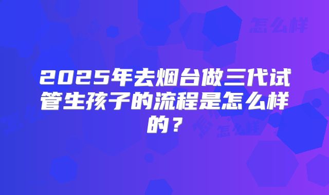 2025年去烟台做三代试管生孩子的流程是怎么样的？