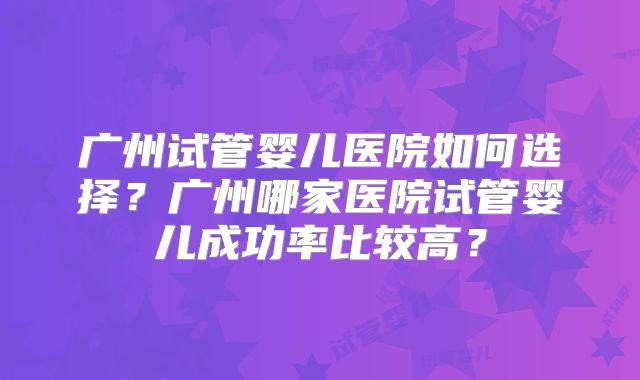 广州试管婴儿医院如何选择？广州哪家医院试管婴儿成功率比较高？