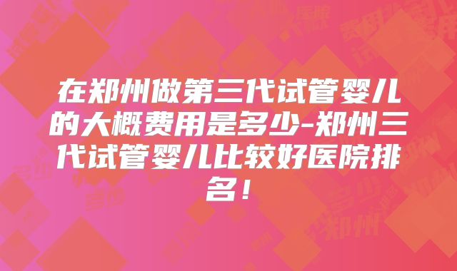 在郑州做第三代试管婴儿的大概费用是多少-郑州三代试管婴儿比较好医院排名!