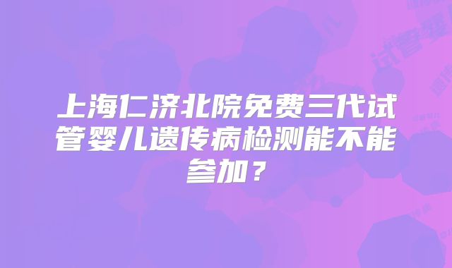 上海仁济北院免费三代试管婴儿遗传病检测能不能参加?