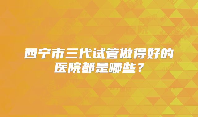 西宁市三代试管做得好的医院都是哪些？