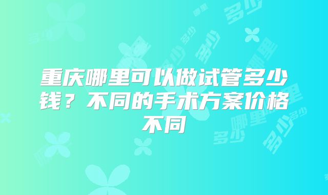 重庆哪里可以做试管多少钱？不同的手术方案价格不同