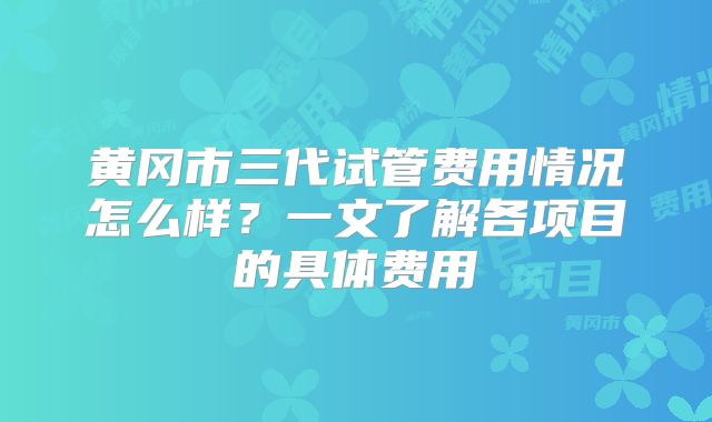 黄冈市三代试管费用情况怎么样？一文了解各项目的具体费用