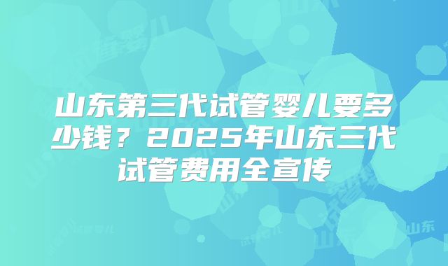 山东第三代试管婴儿要多少钱？2025年山东三代试管费用全宣传