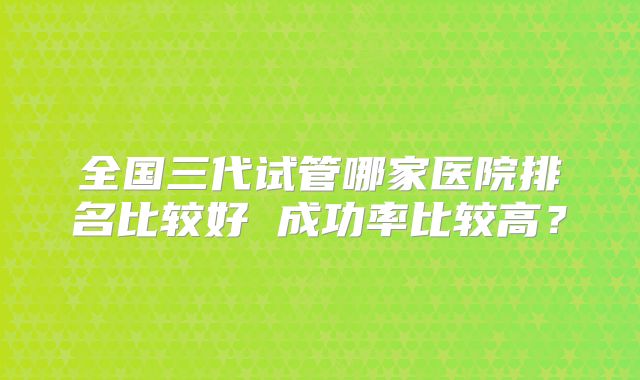 全国三代试管哪家医院排名比较好 成功率比较高？