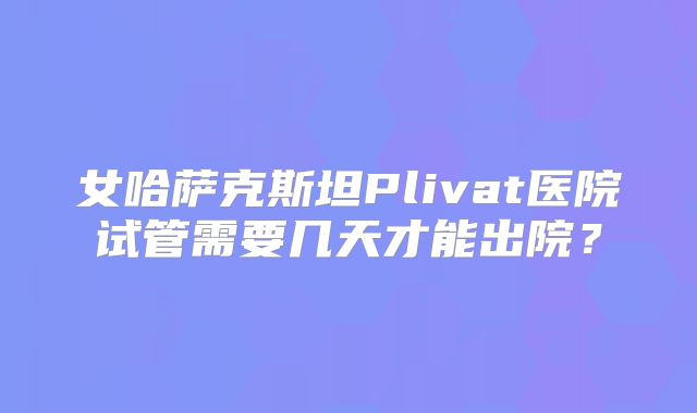 女哈萨克斯坦Plivat医院试管需要几天才能出院？