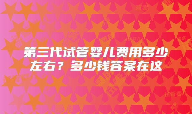 第三代试管婴儿费用多少左右？多少钱答案在这