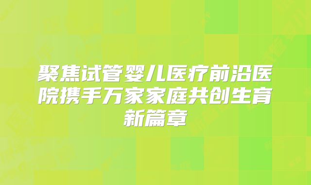 聚焦试管婴儿医疗前沿医院携手万家家庭共创生育新篇章