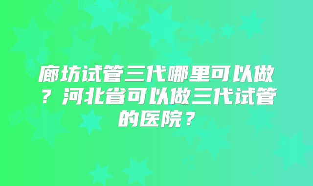 廊坊试管三代哪里可以做？河北省可以做三代试管的医院？