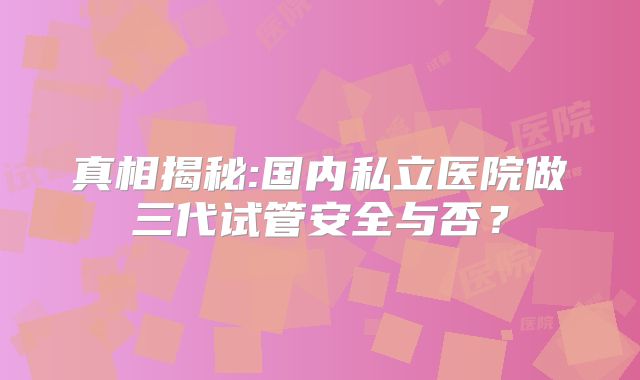 真相揭秘:国内私立医院做三代试管安全与否？