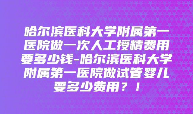 哈尔滨医科大学附属第一医院做一次人工授精费用要多少钱-哈尔滨医科大学附属第一医院做试管婴儿要多少费用？！