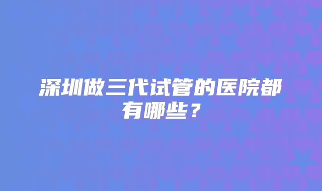 深圳做三代试管的医院都有哪些?