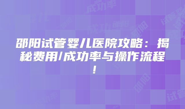 邵阳试管婴儿医院攻略：揭秘费用/成功率与操作流程！