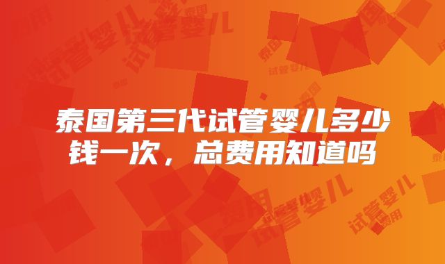泰国第三代试管婴儿多少钱一次，总费用知道吗