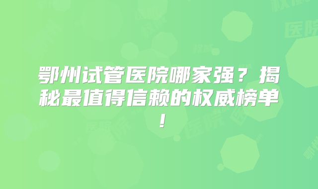 鄂州试管医院哪家强？揭秘最值得信赖的权威榜单！