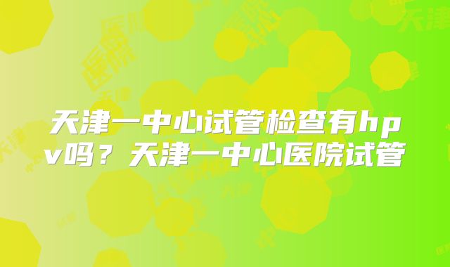 天津一中心试管检查有hpv吗？天津一中心医院试管