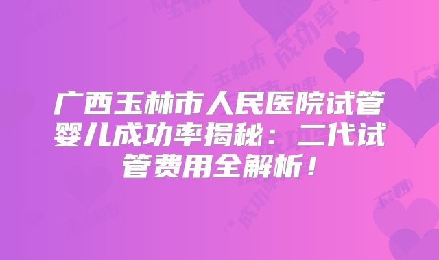 广西玉林市人民医院试管婴儿成功率揭秘:二代试管费用全解析!