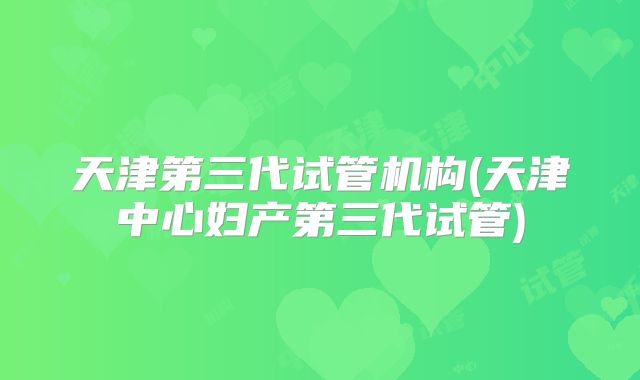 天津第三代试管机构(天津中心妇产第三代试管)