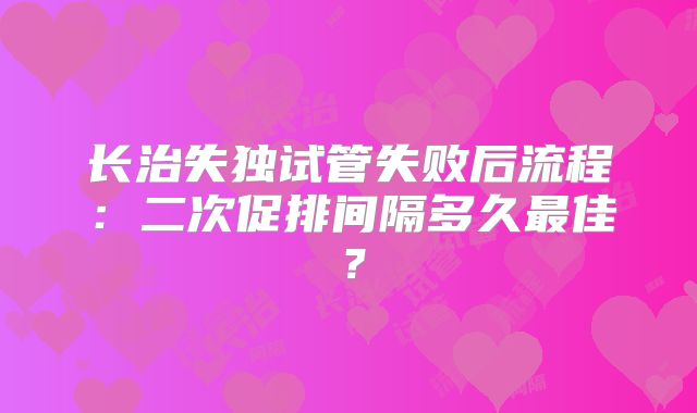 长治失独试管失败后流程：二次促排间隔多久最佳？