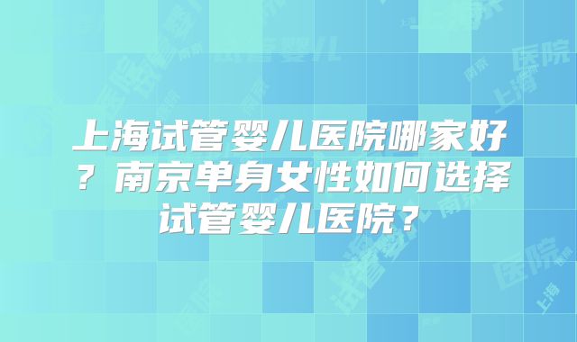 上海试管婴儿医院哪家好?南京单身女性如何选择试管婴儿医院?