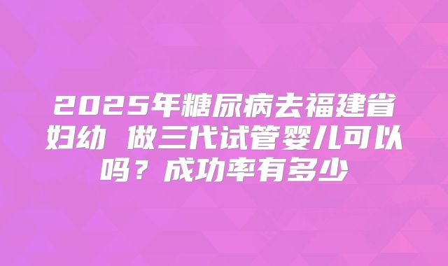 2025年糖尿病去福建省妇幼 做三代试管婴儿可以吗？成功率有多少
