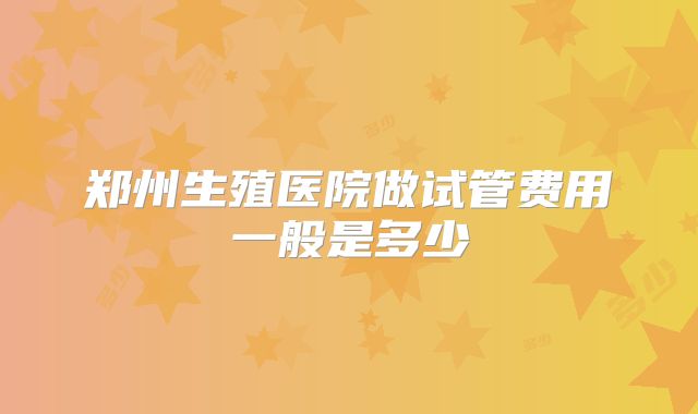 郑州生殖医院做试管费用一般是多少